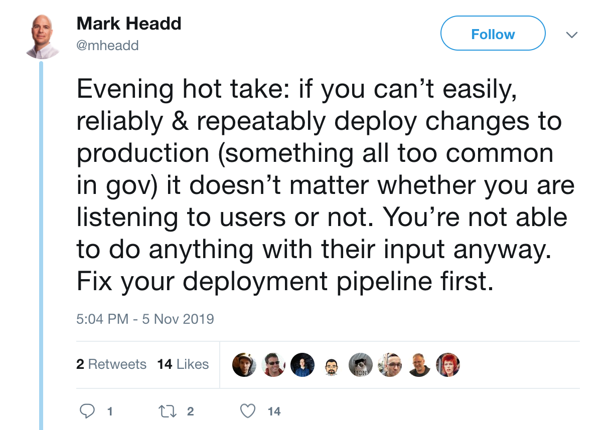 A tweet from Mark Headd saying: “Evening hot take: if you can’t easily, reliably & repeatably deploy changes to production (something all too common in gov) it doesn’t matter whether you are listening to users or not. You’re not able to do anything with their input anyway. Fix your deployment pipeline first.”